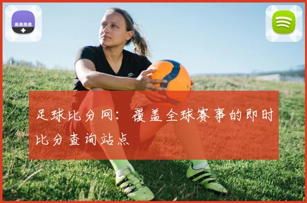 足球比分网:覆盖全球赛事的即时比分查询站点