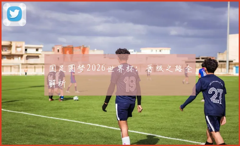国足圆梦2026世界杯：晋级之路全解析