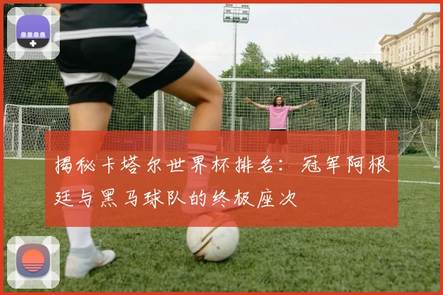 揭秘卡塔尔世界杯排名:冠军阿根廷与黑马球队的终极座次